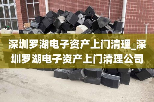 深圳罗湖电子资产上门清理_深圳罗湖电子资产上门清理公司