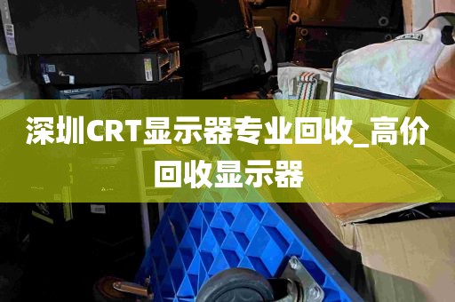 深圳CRT显示器专业回收_高价回收显示器