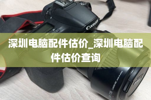 深圳电脑配件估价_深圳电脑配件估价查询