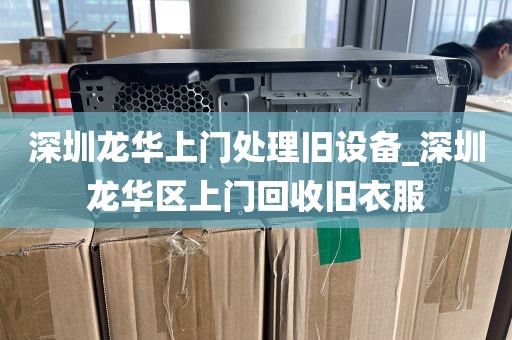 深圳龙华上门处理旧设备_深圳龙华区上门回收旧衣服