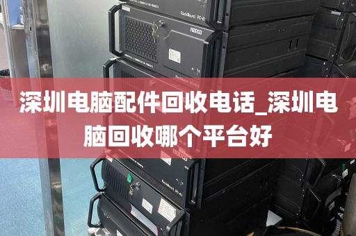 深圳电脑配件回收电话_深圳电脑回收哪个平台好