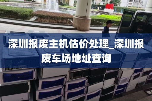 深圳报废主机估价处理_深圳报废车场地址查询