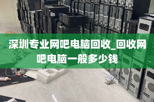 深圳专业网吧电脑回收_回收网吧电脑一般多少钱