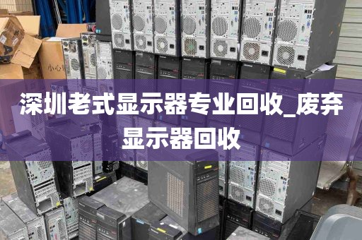 深圳老式显示器专业回收_废弃显示器回收