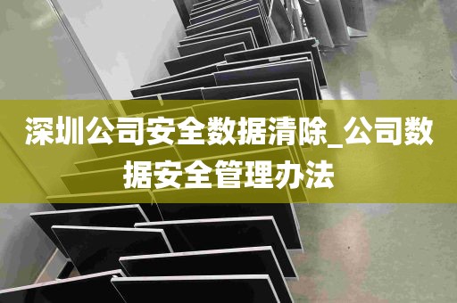 深圳公司安全数据清除_公司数据安全管理办法