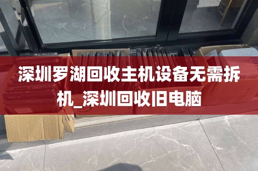 深圳罗湖回收主机设备无需拆机_深圳回收旧电脑