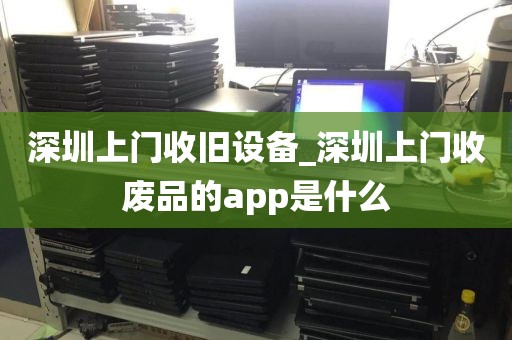 深圳上门收旧设备_深圳上门收废品的app是什么