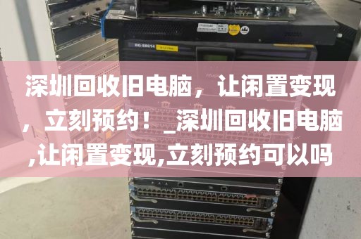 深圳回收旧电脑，让闲置变现，立刻预约！_深圳回收旧电脑,让闲置变现,立刻预约可以吗