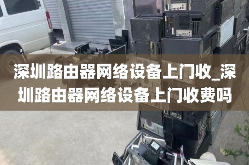 深圳路由器网络设备上门收_深圳路由器网络设备上门收费吗