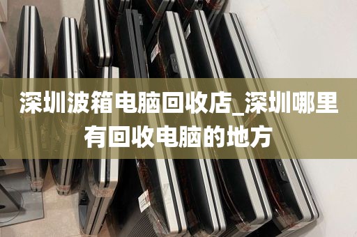 深圳波箱电脑回收店_深圳哪里有回收电脑的地方