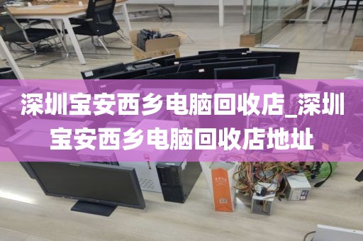 深圳宝安西乡电脑回收店_深圳宝安西乡电脑回收店地址