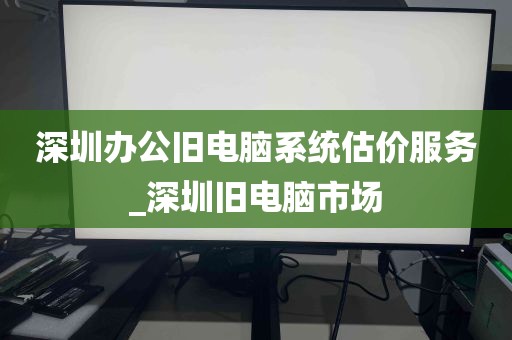 深圳办公旧电脑系统估价服务_深圳旧电脑市场
