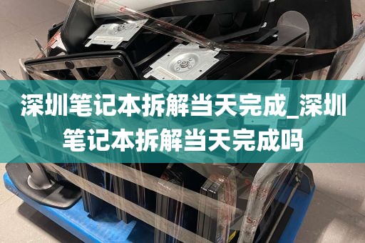 深圳笔记本拆解当天完成_深圳笔记本拆解当天完成吗