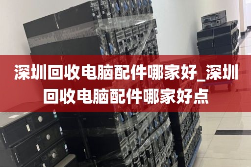 深圳回收电脑配件哪家好_深圳回收电脑配件哪家好点