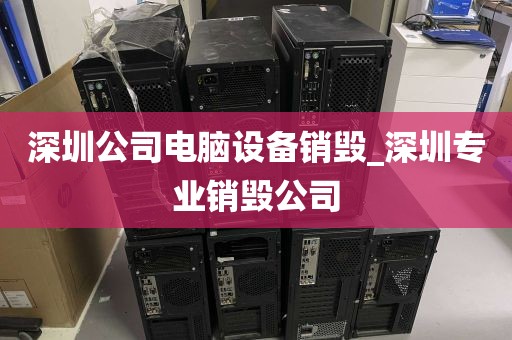 深圳公司电脑设备销毁_深圳专业销毁公司