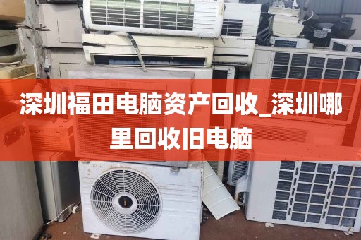 深圳福田电脑资产回收_深圳哪里回收旧电脑