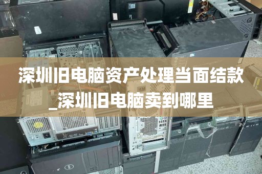 深圳旧电脑资产处理当面结款_深圳旧电脑卖到哪里