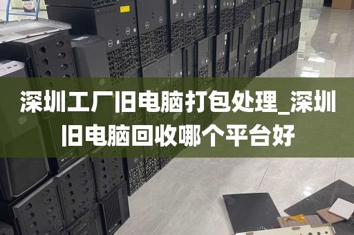 深圳工厂旧电脑打包处理_深圳旧电脑回收哪个平台好