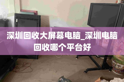 深圳回收大屏幕电脑_深圳电脑回收哪个平台好