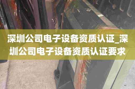 深圳公司电子设备资质认证_深圳公司电子设备资质认证要求