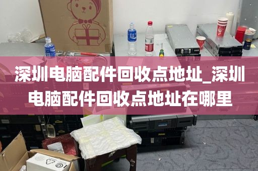 深圳电脑配件回收点地址_深圳电脑配件回收点地址在哪里
