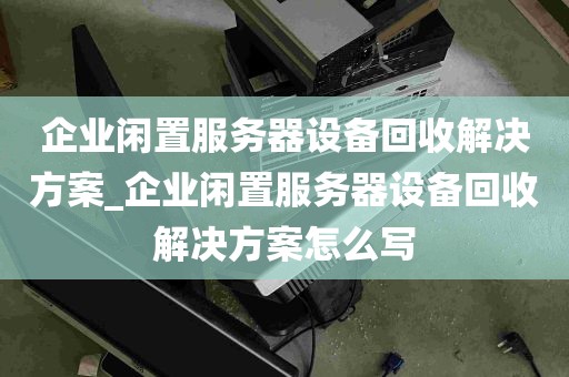 企业闲置服务器设备回收解决方案_企业闲置服务器设备回收解决方案怎么写