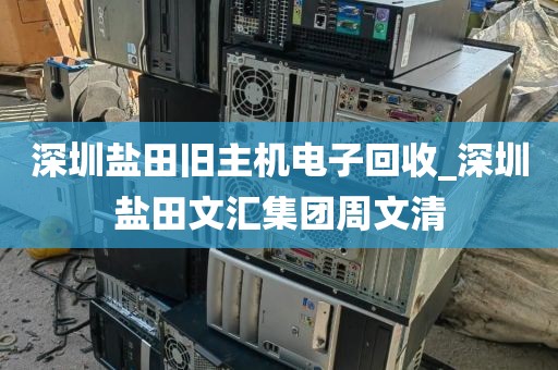 深圳盐田旧主机电子回收_深圳盐田文汇集团周文清