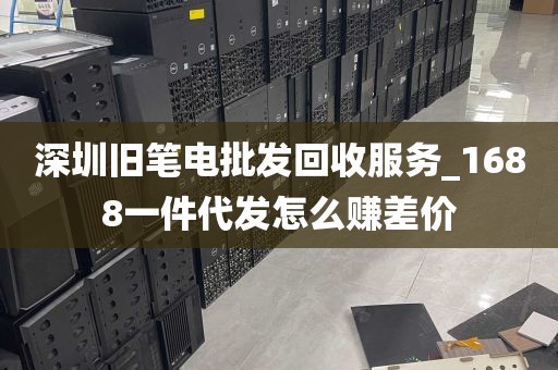 深圳旧笔电批发回收服务_1688一件代发怎么赚差价