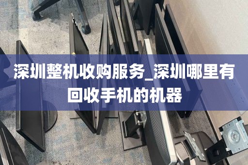 深圳整机收购服务_深圳哪里有回收手机的机器