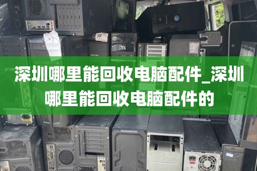 深圳哪里能回收电脑配件_深圳哪里能回收电脑配件的