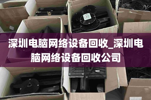 深圳电脑网络设备回收_深圳电脑网络设备回收公司