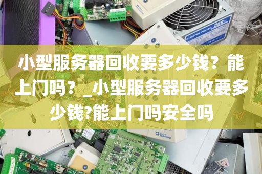 小型服务器回收要多少钱？能上门吗？_小型服务器回收要多少钱?能上门吗安全吗