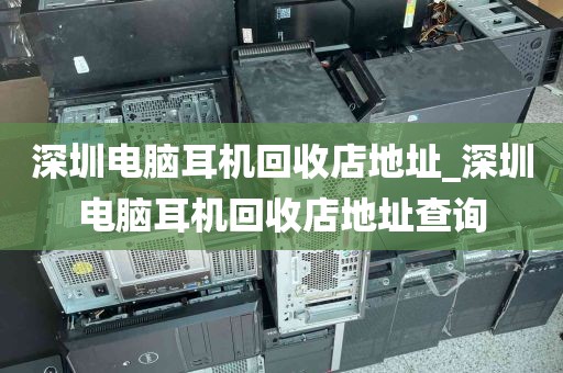 深圳电脑耳机回收店地址_深圳电脑耳机回收店地址查询