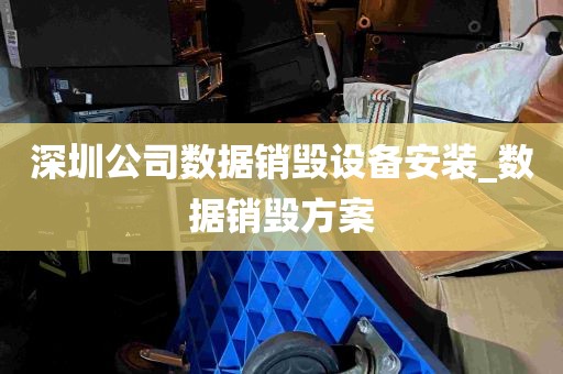 深圳公司数据销毁设备安装_数据销毁方案