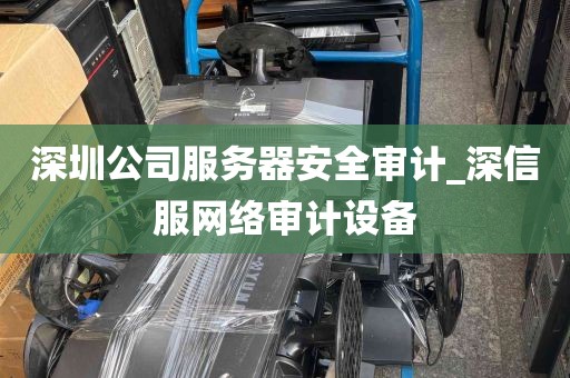 深圳公司服务器安全审计_深信服网络审计设备