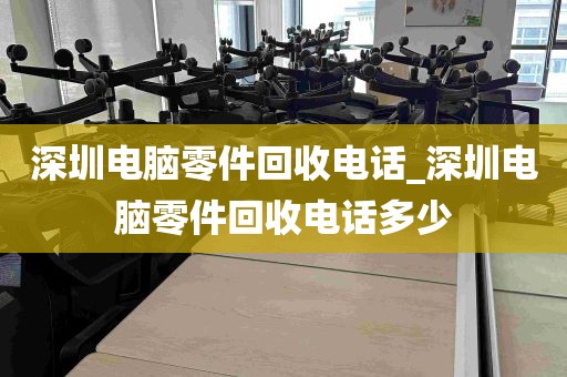 深圳电脑零件回收电话_深圳电脑零件回收电话多少