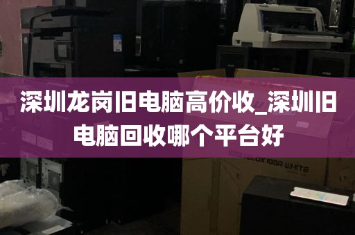 深圳龙岗旧电脑高价收_深圳旧电脑回收哪个平台好