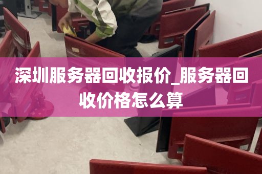 深圳服务器回收报价_服务器回收价格怎么算