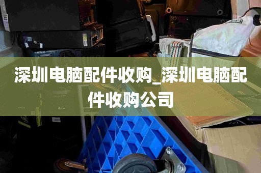 深圳电脑配件收购_深圳电脑配件收购公司