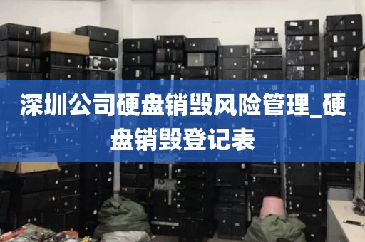 深圳公司硬盘销毁风险管理_硬盘销毁登记表