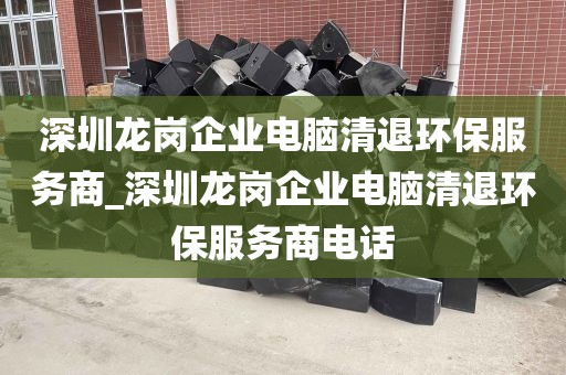 深圳龙岗企业电脑清退环保服务商_深圳龙岗企业电脑清退环保服务商电话