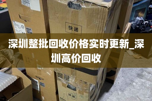 深圳整批回收价格实时更新_深圳高价回收