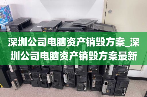 深圳公司电脑资产销毁方案_深圳公司电脑资产销毁方案最新