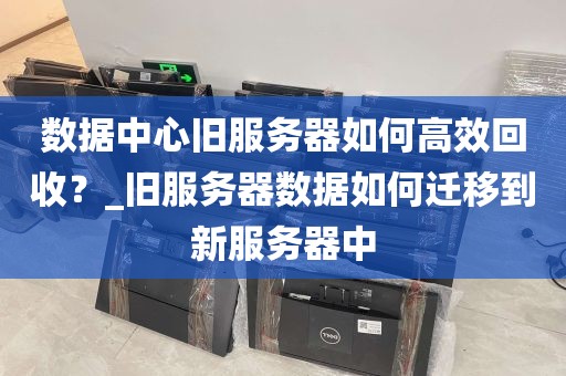 数据中心旧服务器如何高效回收？_旧服务器数据如何迁移到新服务器中