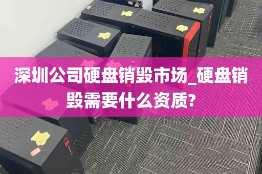 深圳公司硬盘销毁市场_硬盘销毁需要什么资质?