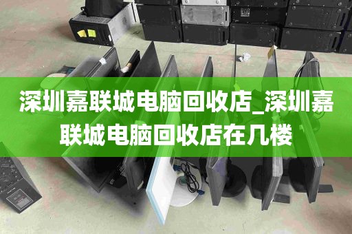 深圳嘉联城电脑回收店_深圳嘉联城电脑回收店在几楼