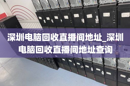 深圳电脑回收直播间地址_深圳电脑回收直播间地址查询
