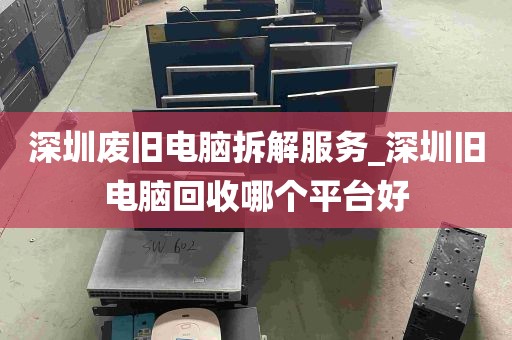 深圳废旧电脑拆解服务_深圳旧电脑回收哪个平台好