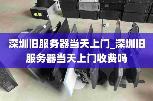 深圳旧服务器当天上门_深圳旧服务器当天上门收费吗