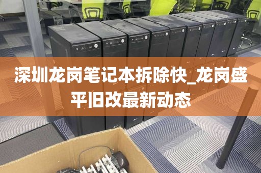 深圳龙岗笔记本拆除快_龙岗盛平旧改最新动态